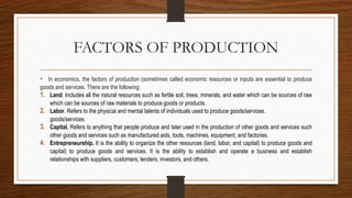 FACTORS OF PRODUCTION
• In economics, the factors of production (sometimes called economic resources or inputs are essential to produce
goods and services. There are the following:
1. Land. Includes all the natural resources such as fertile soil, trees, minerals, and water which can be sources of raw
which can be sources of raw materials to produce goods or products.
2. Labor. Refers to the physical and mental talents of individuals used to produce goods/services.
goods/services.
3. Capital. Refers to anything that people produce and later used in the production of other goods and services such
other goods and services such as manufactured aids, tools, machines, equipment, and factories.
4. Entrepreneurship. It is the ability to organize the other resources (land, labor, and capital) to produce goods and
capital) to produce goods and services. It is the ability to establish and operate a business and establish
relationships with suppliers, customers, lenders, investors, and others.
 