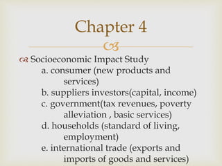 
 Socioeconomic Impact Study
a. consumer (new products and
services)
b. suppliers investors(capital, income)
c. government(tax revenues, poverty
alleviation , basic services)
d. households (standard of living,
employment)
e. international trade (exports and
imports of goods and services)
Chapter 4
 