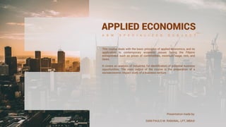 APPLIED ECONOMICS
A B M S P E C I A L I Z E D S U B J E C T
This course deals with the basic principles of applied economics, and its
application to contemporary economic issues facing the Filipino
entrepreneur such as prices of commodities, minimum wage, rent, and
taxes.
It covers an analysis of industries for identification of potential business
opportunities. The main output of the course is the preparation of a
socioeconomic impact study of a business venture.
Presentation made by:
GIAN PAULO M. RABANAL, LPT, MBA©
 