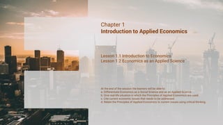 Chapter 1
Introduction to Applied Economics
Lesson 1.1 Introduction to Economics
Lesson 1.2 Economics as an Applied Science
At the end of the session the learners will be able to:
a. Differentiate Economics as a Social Science and as an Applied Science
b. Give real-life situation in which the Principles of Applied Economics are used.
c. Cite current economic issues that needs to be addressed.
d. Relate the Principles of Applied Economics to current issues using critical thinking.
 