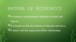 NATURE OF ECONOMICS
It involves a systematized collection of facts and
figures.
It is based on the formulation of theories and laws.
It deals with the cause-and-effect relationship.
 