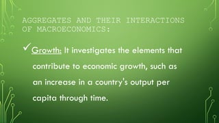 AGGREGATES AND THEIR INTERACTIONS
OF MACROECONOMICS:
Growth: It investigates the elements that
contribute to economic growth, such as
an increase in a country's output per
capita through time.
 