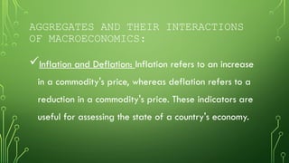 AGGREGATES AND THEIR INTERACTIONS
OF MACROECONOMICS:
Inflation and Deflation: Inflation refers to an increase
in a commodity's price, whereas deflation refers to a
reduction in a commodity's price. These indicators are
useful for assessing the state of a country's economy.
 