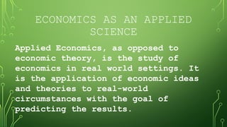 ECONOMICS AS AN APPLIED
SCIENCE
Applied Economics, as opposed to
economic theory, is the study of
economics in real world settings. It
is the application of economic ideas
and theories to real-world
circumstances with the goal of
predicting the results.
 