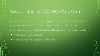 WHAT IS ECONOMETRICS?
Econometrics – is the application of statistical
and mathematical theories to economics for
the purpose of (Cambodian Economist Group, n.d.):
⚫ Testing hypotheses
⚫ Forecasting future trends
 