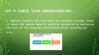 LET’S CHECK YOUR UNDERSTANDING…
1. Explain briefly and concisely the economic process where
it shows why people have to practice economics by analyzing
the flow of the diagram/illustration below (brainly.ph,
n.d.).
 