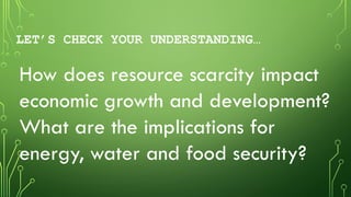 LET’S CHECK YOUR UNDERSTANDING…
How does resource scarcity impact
economic growth and development?
What are the implications for
energy, water and food security?
 