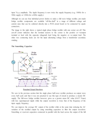 input VMAX amplitude. The ripple frequency is now twice the supply frequency (e.g. 100Hz for a
50Hz supply or 120Hz for a 60Hz supply.)
Although we can use four individual power diodes to make a full wave bridge rectifier, pre-made
bridge rectifier components are available “off-the-shelf” in a range of different voltage and
current sizes that can be soldered directly into a PCB circuit board or be connected by spade
connectors.
The image to the right shows a typical single phase bridge rectifier with one corner cut off. This
cut-off corner indicates that the terminal nearest to the corner is the positive or +veoutput
terminal or lead with the opposite (diagonal) lead being the negative or -ve output lead. The
other two connecting leads are for the input alternating voltage from a transformer secondary
winding.
The Smoothing Capacitor
We saw in the previous section that the single phase half-wave rectifier produces an output wave
every half cycle and that it was not practical to use this type of circuit to produce a steady DC
supply. The full-wave bridge rectifier however, gives us a greater mean DC value (0.637 Vmax)
with less superimposed ripple while the output waveform is twice that of the frequency of the
input supply frequency.
We can improve the average DC output of the rectifier while at the same time reducing the AC
variation of the rectified output by using smoothing capacitors to filter the output waveform.
Smoothing or reservoir capacitors connected in parallel with the load across the output of the full
 