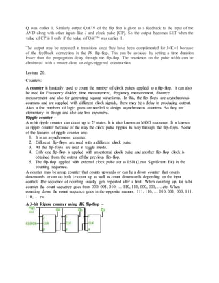 Q was earlier 1. Similarly output Qâ€™ of the flip flop is given as a feedback to the input of the
AND along with other inputs like J and clock pulse [CP]. So the output becomes SET when the
value of CP is 1 only if the value of Qâ€™ was earlier 1.
The output may be repeated in transitions once they have been complimented for J=K=1 because
of the feedback connection in the JK flip-flop. This can be avoided by setting a time duration
lesser than the propagation delay through the flip-flop. The restriction on the pulse width can be
eliminated with a master-slave or edge-triggered construction.
Lecture 20:
Counters:
A counter is basically used to count the number of clock pulses applied to a flip-flop. It can also
be used for Frequency divider, time measurement, frequency measurement, distance
measurement and also for generating square waveforms. In this, the flip-flops are asynchronous
counters and are supplied with different clock signals, there may be a delay in producing output.
Also, a few numbers of logic gates are needed to design asynchronous counters. So they are
elementary in design and also are less expensive.
Ripple counter –
A n-bit ripple counter can count up to 2n states. It is also known as MOD n counter. It is known
as ripple counter because of the way the clock pulse ripples its way through the flip-flops. Some
of the features of ripple counter are:
1. It is an asynchronous counter.
2. Different flip-flops are used with a different clock pulse.
3. All the flip-flops are used in toggle mode.
4. Only one flip-flop is applied with an external clock pulse and another flip-flop clock is
obtained from the output of the previous flip-flop.
5. The flip-flop applied with external clock pulse act as LSB (Least Significant Bit) in the
counting sequence.
A counter may be an up counter that counts upwards or can be a down counter that counts
downwards or can do both i.e.count up as well as count downwards depending on the input
control. The sequence of counting usually gets repeated after a limit. When counting up, for n-bit
counter the count sequence goes from 000, 001, 010, … 110, 111, 000, 001, … etc. When
counting down the count sequence goes in the opposite manner: 111, 110, … 010, 001, 000, 111,
110, … etc.
A 3-bit Ripple counter using JK flip-flop –
 
