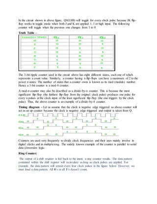 In the circuit shown in above figure, Q0(LSB) will toggle for every clock pulse because JK flip-
flop works in toggle mode when both J and K are applied 1, 1 or high input. The following
counter will toggle when the previous one changes from 1 to 0
Truth Table –
The 3-bit ripple counter used in the circuit above has eight different states, each one of which
represents a count value. Similarly, a counter having n flip-flops can have a maximum of 2 to the
power n states. The number of states that a counter owns is known as its mod (modulo) number.
Hence a 3-bit counter is a mod-8 counter.
A mod-n counter may also be described as a divide-by-n counter. This is because the most
significant flip-flop (the furthest flip-flop from the original clock pulse) produces one pulse for
every n pulses at the clock input of the least significant flip-flop (the one triggers by the clock
pulse). Thus, the above counter is an example of a divide-by-4 counter.
Timing diagram – Let us assume that the clock is negative edge triggered so above counter will
act as an up counter because the clock is negative edge triggered and output is taken from Q.
Counters are used very frequently to divide clock frequencies and their uses mainly involve in
digital clocks and in multiplexing. The widely known example of the counter is parallel to serial
data conversion logic.
Ring Counter:
The output of a shift register is fed back to the input. a ring counter results. The data pattern
contained within the shift register will recirculate as long as clock pulses are applied. For
example, the data pattern will repeat every four clock pulses in the figure below. However, we
must load a data pattern. All 0‘s or all 1‘s doesn’t count.
 
