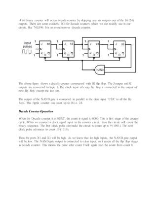 4 bit binary counter will act as decade counter by skipping any six outputs out of the 16 (24)
outputs. There are some available ICs for decade counters which we can readily use in our
circuit, like 74LS90. It is an asynchronous decade counter.
The above figure shows a decade counter constructed with JK flip flop. The J output and K
outputs are connected to logic 1. The clock input of every flip flop is connected to the output of
next flip flop, except the last one.
The output of the NAND gate is connected in parallel to the clear input ‘CLR’ to all the flip
flops. This ripple counter can count up to 16 i.e. 24.
Decade Counter Operation
When the Decade counter is at REST, the count is equal to 0000. This is first stage of the counter
cycle. When we connect a clock signal input to the counter circuit, then the circuit will count the
binary sequence. The first clock pulse can make the circuit to count up to 9 (1001). The next
clock pulse advances to count 10 (1010).
Then the ports X1 and X3 will be high. As we know that for high inputs, the NAND gate output
will be low. The NAND gate output is connected to clear input, so it resets all the flip flop stages
in decade counter. This means the pulse after count 9 will again start the count from count 0.
 