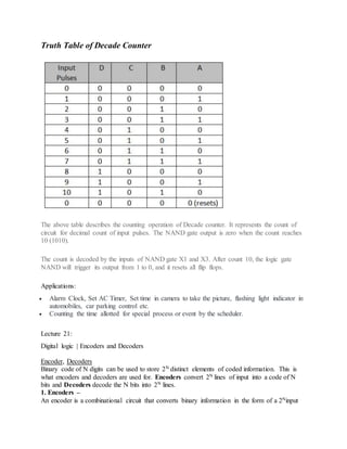 Truth Table of Decade Counter
The above table describes the counting operation of Decade counter. It represents the count of
circuit for decimal count of input pulses. The NAND gate output is zero when the count reaches
10 (1010).
The count is decoded by the inputs of NAND gate X1 and X3. After count 10, the logic gate
NAND will trigger its output from 1 to 0, and it resets all flip flops.
Applications:
 Alarm Clock, Set AC Timer, Set time in camera to take the picture, flashing light indicator in
automobiles, car parking control etc.
 Counting the time allotted for special process or event by the scheduler.
Lecture 21:
Digital logic | Encoders and Decoders
Encoder, Decoders
Binary code of N digits can be used to store 2N distinct elements of coded information. This is
what encoders and decoders are used for. Encoders convert 2N lines of input into a code of N
bits and Decoders decode the N bits into 2N lines.
1. Encoders –
An encoder is a combinational circuit that converts binary information in the form of a 2Ninput
 