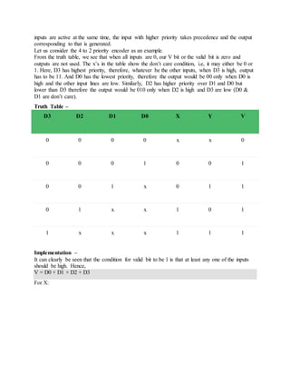 inputs are active at the same time, the input with higher priority takes precedence and the output
corresponding to that is generated.
Let us consider the 4 to 2 priority encoder as an example.
From the truth table, we see that when all inputs are 0, our V bit or the valid bit is zero and
outputs are not used. The x’s in the table show the don’t care condition, i.e, it may either be 0 or
1. Here, D3 has highest priority, therefore, whatever be the other inputs, when D3 is high, output
has to be 11. And D0 has the lowest priority, therefore the output would be 00 only when D0 is
high and the other input lines are low. Similarly, D2 has higher priority over D1 and D0 but
lower than D3 therefore the output would be 010 only when D2 is high and D3 are low (D0 &
D1 are don’t care).
Truth Table –
D3 D2 D1 D0 X Y V
0 0 0 0 x x 0
0 0 0 1 0 0 1
0 0 1 x 0 1 1
0 1 x x 1 0 1
1 x x x 1 1 1
Implementation –
It can clearly be seen that the condition for valid bit to be 1 is that at least any one of the inputs
should be high. Hence,
V = D0 + D1 + D2 + D3
For X:
 