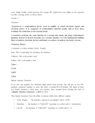 wave bridge rectifier circuit increases the average DC output level even higher as the capacitor
acts like a storage device as shown below.
Lecture 3:
Transistor:
Transistor is a semiconductor device used to amplify or switch electronic signals and
electrical power. It is composed of semiconductor material usually with at least three
terminals for connection to an external circuit.
A transistor performs the same function as a vacuum tube triode, but using semiconductor
junctions instead of heated electrodes in a vacuum chamber. It is the fundamental building
block of modern electronic devices and found everywhere in modern electronic systems.
Transistor Basics:
A transistor is a three terminal device. Namely,
Base: This is responsible for activating the transistor.
Collector: This is the positive lead.
Emitter: This is the negative lead.
Types:
1.UJT
2.BJT
3.FET
Bipolar Junction Transistor:
If we now join together two individual signal diodes back-to-back, this will give us two PN-
junctions connected together in series that share a common P or N terminal. The fusion of these
two diodes produces a three layer, two junction, three terminal device forming the basis of
a Bipolar Junction Transistor, or BJT for short.
Then bipolar transistors have the ability to operate within three different regions:
• Active Region – the transistor operates as an amplifier and Ic = β*Ib
• Saturation – the transistor is “Fully-ON” operating as a switch and Ic = I(saturation)
• Cut-off – the transistor is “Fully-OFF” operating as a switch and Ic = 0
 