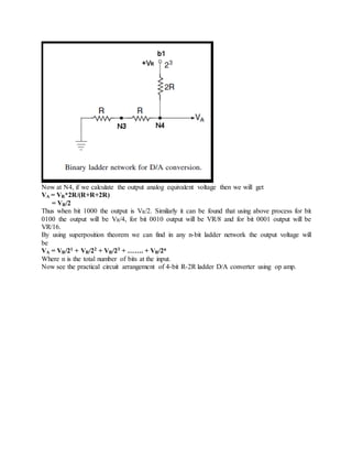 Now at N4, if we calculate the output analog equivalent voltage then we will get
VA = VR*2R/(R+R+2R)
= VR/2
Thus when bit 1000 the output is VR/2. Similarly it can be found that using above process for bit
0100 the output will be VR/4, for bit 0010 output will be VR/8 and for bit 0001 output will be
VR/16.
By using superposition theorem we can find in any n-bit ladder network the output voltage will
be
VA = VR/21 + VR/22 + VR/23 + ……. + VR/2n
Where n is the total number of bits at the input.
Now see the practical circuit arrangement of 4-bit R-2R ladder D/A converter using op amp.
 