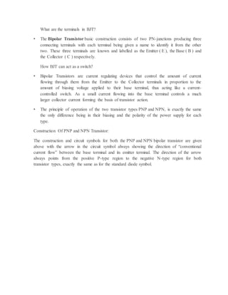 What are the terminals in BJT?
• The Bipolar Transistor basic construction consists of two PN-junctions producing three
connecting terminals with each terminal being given a name to identify it from the other
two. These three terminals are known and labelled as the Emitter ( E ), the Base ( B ) and
the Collector ( C ) respectively.
How BJT can act as a switch?
• Bipolar Transistors are current regulating devices that control the amount of current
flowing through them from the Emitter to the Collector terminals in proportion to the
amount of biasing voltage applied to their base terminal, thus acting like a current-
controlled switch. As a small current flowing into the base terminal controls a much
larger collector current forming the basis of transistor action.
• The principle of operation of the two transistor types PNP and NPN, is exactly the same
the only difference being in their biasing and the polarity of the power supply for each
type.
Construction Of PNP and NPN Transistor:
The construction and circuit symbols for both the PNP and NPN bipolar transistor are given
above with the arrow in the circuit symbol always showing the direction of “conventional
current flow” between the base terminal and its emitter terminal. The direction of the arrow
always points from the positive P-type region to the negative N-type region for both
transistor types, exactly the same as for the standard diode symbol.
 