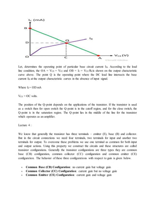 Let, determines the operating point of particular base circuit current IB. According to the load
line condition, the OA = VCE = VCC and OB = IC = VCC/RCis shown on the output characteristic
curve above. The point Q is the operating point where the DC load line intersects the base
current IB at the output characteristic curves in the absence of input signal.
Where IC= OD mA
VCE = OC volts.
The position of the Q-point depends on the applications of the transistor. If the transistor is used
as a switch then for open switch the Q-point is in the cutoff region, and for the close switch, the
Q-point is in the saturation region. The Q-point lies in the middle of the line for the transistor
which operates as an amplifier.
Lecture 4 :
We know that generally the transistor has three terminals – emitter (E), base (B) and collector.
But in the circuit connections we need four terminals, two terminals for input and another two
terminals for output. To overcome these problems we use one terminal as common for both input
and output actions. Using this property we construct the circuits and these structures are called
transistor configurations. Generally the transistor configurations are three types they are common
base (CB) configuration, common collector (CC) configuration and common emitter (CE)
configuration. The behavior of these three configurations with respect to gain is given below.
 Common Base (CB) Configuration: no current gain but voltage gain
 Common Collector (CC) Configuration: current gain but no voltage gain
 Common Emitter (CE) Configuration: current gain and voltage gain
 