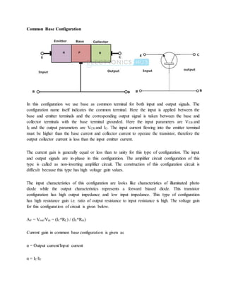 Common Base Configuration
In this configuration we use base as common terminal for both input and output signals. The
configuration name itself indicates the common terminal. Here the input is applied between the
base and emitter terminals and the corresponding output signal is taken between the base and
collector terminals with the base terminal grounded. Here the input parameters are VEB and
IE and the output parameters are VCB and IC. The input current flowing into the emitter terminal
must be higher than the base current and collector current to operate the transistor, therefore the
output collector current is less than the input emitter current.
The current gain is generally equal or less than to unity for this type of configuration. The input
and output signals are in-phase in this configuration. The amplifier circuit configuration of this
type is called as non-inverting amplifier circuit. The construction of this configuration circuit is
difficult because this type has high voltage gain values.
The input characteristics of this configuration are looks like characteristics of illuminated photo
diode while the output characteristics represents a forward biased diode. This transistor
configuration has high output impedance and low input impedance. This type of configuration
has high resistance gain i.e. ratio of output resistance to input resistance is high. The voltage gain
for this configuration of circuit is given below.
AV = Vout/Vin = (IC*RL) / (IE*Rin)
Current gain in common base configuration is given as
α = Output current/Input current
α = IC/IE
 