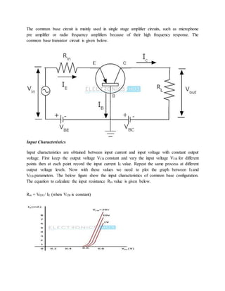 The common base circuit is mainly used in single stage amplifier circuits, such as microphone
pre amplifier or radio frequency amplifiers because of their high frequency response. The
common base transistor circuit is given below.
Input Characteristics
Input characteristics are obtained between input current and input voltage with constant output
voltage. First keep the output voltage VCB constant and vary the input voltage VEB for different
points then at each point record the input current IE value. Repeat the same process at different
output voltage levels. Now with these values we need to plot the graph between IEand
VEB parameters. The below figure show the input characteristics of common base configuration.
The equation to calculate the input resistance Rin value is given below.
Rin = VEB / IE (when VCB is constant)
 