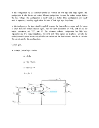 In this configuration we use collector terminal as common for both input and output signals. This
configuration is also known as emitter follower configuration because the emitter voltage follows
the base voltage. This configuration is mostly used as a buffer. These configurations are widely
used in impedance matching applications because of their high input impedance.
In this configuration the input signal is applied between the base-collector region and the output
is taken from the emitter-collector region. Here the input parameters are VBC and IB and the
output parameters are VEC and IE. The common collector configuration has high input
impedance and low output impedance. The input and output signals are in phase. Here also the
emitter current is equal to the sum of collector current and the base current. Now let us calculate
the current gain for this configuration.
Current gain,
Ai = output current/Input current
Ai = IE/IB
Ai = (IC + IB)/IB
Ai = (IC/IB) + 1
Ai = β + 1
 