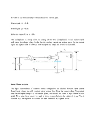 Now let us see the relationship between these two current gains.
Current gain (α) = IC/IE
Current gain (β) = IC/IB
Collector current IC =α IE = βIB
This configuration is mostly used one among all the three configurations. It has medium input
and output impedance values. It also has the medium current and voltage gains. But the output
signal has a phase shift of 1800 i.e. both the input and output are inverse to each other.
Input Characteristics
The input characteristics of common emitter configuration are obtained between input current
IB and input voltage VBE with constant output voltage VCE. Keep the output voltage VCEconstant
and vary the input voltage VBE for different points, now record the values of input current at each
point. Now using these values we need to draw a graph between the values of IB and VBE at
constant VCE. The equation to calculate the input resistance Rin is given below.
 