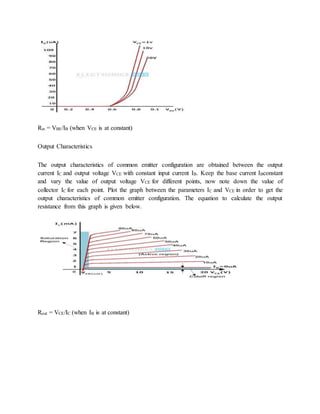 Rin = VBE/IB (when VCE is at constant)
Output Characteristics
The output characteristics of common emitter configuration are obtained between the output
current IC and output voltage VCE with constant input current IB. Keep the base current IBconstant
and vary the value of output voltage VCE for different points, now note down the value of
collector IC for each point. Plot the graph between the parameters IC and VCE in order to get the
output characteristics of common emitter configuration. The equation to calculate the output
resistance from this graph is given below.
Rout = VCE/IC (when IB is at constant)
 