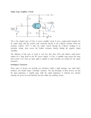Single Stage Amplifier Circuit
This is the simplest type of Class A power amplifier circuit. It uses a single-ended transistor for
its output stage with the resistive load connected directly to the Collector terminal. When the
transistor switches “ON” it sinks the output current through the Collector resulting in an
inevitable voltage drop across the Emitter resistance thereby limiting the negative output
capability.
The efficiency of this type of circuit is very low (less than 30%) and delivers small power
outputs for a large drain on the DC power supply. A Class A amplifier stage passes the same
load current even when no input signal is applied so large heatsinks are needed for the output
transistors.
Darlington Transistor.
These types of devices are basically two transistors within a single package, one small “pilot”
transistor and another larger “switching” transistor. The big advantage of these devices are that
the input impedance is suitably large while the output impedance is relatively low, thereby
reducing the power loss and therefore the heat within the switching device.
 