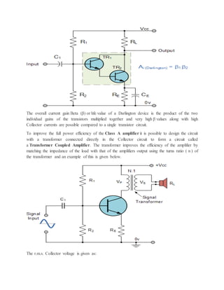 The overall current gain Beta (β) or hfe value of a Darlington device is the product of the two
individual gains of the transistors multiplied together and very high β values along with high
Collector currents are possible compared to a single transistor circuit.
To improve the full power efficiency of the Class A amplifier it is possible to design the circuit
with a transformer connected directly in the Collector circuit to form a circuit called
a Transformer Coupled Amplifier. The transformer improves the efficiency of the amplifier by
matching the impedance of the load with that of the amplifiers output using the turns ratio ( n ) of
the transformer and an example of this is given below.
The r.m.s. Collector voltage is given as:
 