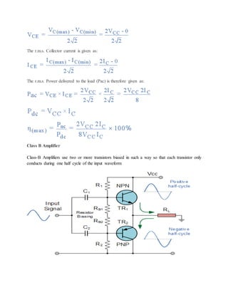 The r.m.s. Collector current is given as:
The r.m.s. Power delivered to the load (Pac) is therefore given as:
Class B Amplifier
Class-B Amplifiers use two or more transistors biased in such a way so that each transistor only
conducts during one half cycle of the input waveform
 