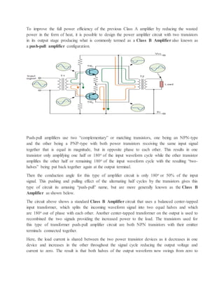 To improve the full power efficiency of the previous Class A amplifier by reducing the wasted
power in the form of heat, it is possible to design the power amplifier circuit with two transistors
in its output stage producing what is commonly termed as a Class B Amplifier also known as
a push-pull amplifier configuration.
Push-pull amplifiers use two “complementary” or matching transistors, one being an NPN-type
and the other being a PNP-type with both power transistors receiving the same input signal
together that is equal in magnitude, but in opposite phase to each other. This results in one
transistor only amplifying one half or 180o of the input waveform cycle while the other transistor
amplifies the other half or remaining 180o of the input waveform cycle with the resulting “two-
halves” being put back together again at the output terminal.
Then the conduction angle for this type of amplifier circuit is only 180o or 50% of the input
signal. This pushing and pulling effect of the alternating half cycles by the transistors gives this
type of circuit its amusing “push-pull” name, but are more generally known as the Class B
Amplifier as shown below.
The circuit above shows a standard Class B Amplifier circuit that uses a balanced center-tapped
input transformer, which splits the incoming waveform signal into two equal halves and which
are 180o out of phase with each other. Another center-tapped transformer on the output is used to
recombined the two signals providing the increased power to the load. The transistors used for
this type of transformer push-pull amplifier circuit are both NPN transistors with their emitter
terminals connected together.
Here, the load current is shared between the two power transistor devices as it decreases in one
device and increases in the other throughout the signal cycle reducing the output voltage and
current to zero. The result is that both halves of the output waveform now swings from zero to
 