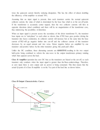 twice the quiescent current thereby reducing dissipation. This has the effect of almost doubling
the efficiency of the amplifier to around 70%.
Assuming that no input signal is present, then each transistor carries the normal quiescent
collector current, the value of which is determined by the base bias which is at the cut-off point.
If the transformer is accurately center tapped, then the two collector currents will flow in
opposite directions (ideal condition) and there will be no magnetization of the transformer core,
thus minimizing the possibility of distortion.
When an input signal is present across the secondary of the driver transformer T1, the transistor
base inputs are in “anti-phase” to each other as shown, thus if TR1 base goes positive driving the
transistor into heavy conduction, its collector current will increase but at the same time the base
current of TR2 will go negative further into cut-off and the collector current of this transistor
decreases by an equal amount and vice versa. Hence negative halves are amplified by one
transistor and positive halves by the other transistor giving this push-pull effect.
Unlike the DC condition, these alternating currents are ADDITIVE resulting in the two output
half-cycles being combined to reform the sine-wave in the output transformers primary winding
which then appears across the load.
Class B Amplifier operation has zero DC bias as the transistors are biased at the cut-off, so each
transistor only conducts when the input signal is greater than the Base-emittervoltage. Therefore,
at zero input there is zero output and no power is being consumed. This then means that the
actual Q-point of a Class B amplifier is on the Vce part of the load line as shown below.
Class B Output Characteristics Curves
 