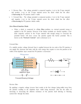  2. Reverse Bias – The voltage potential is connected negative, (-ve) to the P-type material
and positive, (+ve) to the N-type material across the diode which has the effect
of Increasing the PN junction diode’s width.
 3. Forward Bias – The voltage potential is connected positive, (+ve) to the P-type material
and negative, (-ve) to the N-type material across the diode which has the effect
of Decreasing the PN junction diodes width.
Zero Biased Junction Diode
 When a diode is connected in a Zero Bias condition, no external potential energy is
applied to the PN junction. However if the diodes terminals are shorted together, a few
holes (majority carriers) in the P-type material with enough energy to overcome the
potential barrier will move across the junction against this barrier potential. This is
known as the “Forward Current” and is referenced as IF
Forward Bias:
If a suitable positive voltage (forward bias) is applied between the two ends of the PN junction, it
can supply free electrons and holes with the extra energy they require to cross the junction as the
width of the depletion layer around the PN junction is decreased.
Reverse Bias:
By applying a negative voltage (reverse bias) results in the free charges being pulled away from
the junction resulting in the depletion layer width being increased. This has the effect of
increasing or decreasing the effective resistance of the junction itself allowing or blocking
current flow through the diode.
 
