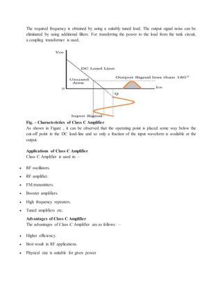 The required frequency is obtained by using a suitably tuned load. The output signal noise can be
eliminated by using additional filters. For transferring the power to the load from the tank circuit,
a coupling transformer is used.
Fig. – Characteristics of Class C Amplifier
As shown in Figure , it can be observed that the operating point is placed some way below the
cut-off point in the DC load-line and so only a fraction of the input waveform is available at the
output.
Applications of Class C Amplifier
Class C Amplifier is used in: –
 RF oscillators.
 RF amplifier.
 FM transmitters.
 Booster amplifiers.
 High frequency repeaters.
 Tuned amplifiers etc.
Advantages of Class C Amplifier
The advantages of Class C Amplifier are as follows: –
 Higher efficiency.
 Best result in RF applications.
 Physical size is suitable for given power
 