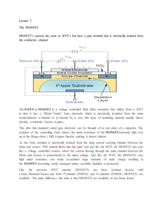 Lecture 7:
The MOSFET
MOSFET’s operate the same as JFET’s but have a gate terminal that is electrically isolated from
the conductive channel.
The IGFET or MOSFET is a voltage controlled field effect transistor that differs from a JFET
in that it has a “Metal Oxide” Gate electrode which is electrically insulated from the main
semiconductor n-channel or p-channel by a very thin layer of insulating material usually silicon
dioxide, commonly known as glass.
This ultra thin insulated metal gate electrode can be thought of as one plate of a capacitor. The
isolation of the controlling Gate makes the input resistance of the MOSFETextremely high way
up in the Mega-ohms ( MΩ ) region thereby making it almost infinite.
As the Gate terminal is electrically isolated from the main current carrying channel between the
drain and source, “NO current flows into the gate” and just like the JFET, the MOSFET also acts
like a voltage controlled resistor where the current flowing through the main channel between the
Drain and Source is proportional to the input voltage. Also like the JFET, the MOSFETs very
high input resistance can easily accumulate large amounts of static charge resulting in
the MOSFET becoming easily damaged unless carefully handled or protected.
Like the previous JFET tutorial, MOSFETs are three terminal devices with
a Gate, Drainand Source and both P-channel (PMOS) and N-channel (NMOS) MOSFETs are
available. The main difference this time is that MOSFETs are available in two basic forms:
 