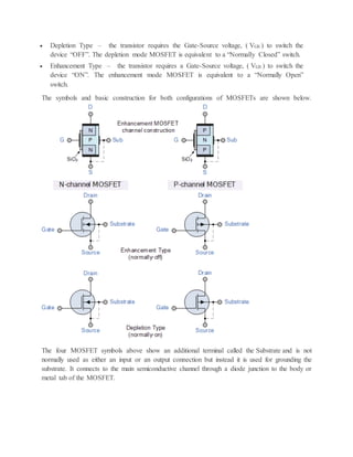  Depletion Type – the transistor requires the Gate-Source voltage, ( VGS ) to switch the
device “OFF”. The depletion mode MOSFET is equivalent to a “Normally Closed” switch.
 Enhancement Type – the transistor requires a Gate-Source voltage, ( VGS ) to switch the
device “ON”. The enhancement mode MOSFET is equivalent to a “Normally Open”
switch.
The symbols and basic construction for both configurations of MOSFETs are shown below.
The four MOSFET symbols above show an additional terminal called the Substrate and is not
normally used as either an input or an output connection but instead it is used for grounding the
substrate. It connects to the main semiconductive channel through a diode junction to the body or
metal tab of the MOSFET.
 