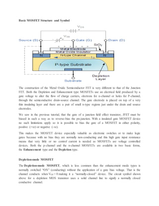 Basic MOSFET Structure and Symbol
The construction of the Metal Oxide Semiconductor FET is very different to that of the Junction
FET. Both the Depletion and Enhancement type MOSFETs use an electrical field produced by a
gate voltage to alter the flow of charge carriers, electrons for n-channel or holes for P-channel,
through the semiconductive drain-source channel. The gate electrode is placed on top of a very
thin insulating layer and there are a pair of small n-type regions just under the drain and source
electrodes.
We saw in the previous tutorial, that the gate of a junction field effect transistor, JFET must be
biased in such a way as to reverse-bias the pn-junction. With a insulated gate MOSFET device
no such limitations apply so it is possible to bias the gate of a MOSFET in either polarity,
positive (+ve) or negative (-ve).
This makes the MOSFET device especially valuable as electronic switches or to make logic
gates because with no bias they are normally non-conducting and this high gate input resistance
means that very little or no control current is needed as MOSFETs are voltage controlled
devices. Both the p-channel and the n-channel MOSFETs are available in two basic forms,
the Enhancement type and the Depletion type.
Depletion-mode MOSFET
The Depletion-mode MOSFET, which is less common than the enhancement mode types is
normally switched “ON” (conducting) without the application of a gate bias voltage. That is the
channel conducts when VGS = 0 making it a “normally-closed” device. The circuit symbol shown
above for a depletion MOS transistor uses a solid channel line to signify a normally closed
conductive channel.
 