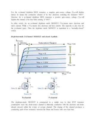 For the n-channel depletion MOS transistor, a negative gate-source voltage, -VGS will deplete
(hence its name) the conductive channel of its free electrons switching the transistor “OFF”.
Likewise for a p-channel depletion MOS transistor a positive gate-source voltage, +VGS will
deplete the channel of its free holes turning it “OFF”.
In other words, for an n-channel depletion mode MOSFET: +VGS means more electrons and
more current. While a -VGS means less electrons and less current. The opposite is also true for
the p-channel types. Then the depletion mode MOSFET is equivalent to a “normally-closed”
switch.
Depletion-mode N-Channel MOSFET and circuit Symbols
The depletion-mode MOSFET is constructed in a similar way to their JFET transistor
counterparts were the drain-source channel is inherently conductive with the electrons and holes
already present within the n-type or p-type channel. This doping of the channel produces a
conducting path of low resistance between the Drain and Source with zero Gate bias.
 