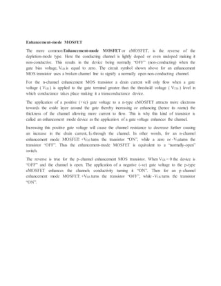 Enhancement-mode MOSFET
The more common Enhancement-mode MOSFET or eMOSFET, is the reverse of the
depletion-mode type. Here the conducting channel is lightly doped or even undoped making it
non-conductive. This results in the device being normally “OFF” (non-conducting) when the
gate bias voltage, VGS is equal to zero. The circuit symbol shown above for an enhancement
MOS transistor uses a broken channel line to signify a normally open non-conducting channel.
For the n-channel enhancement MOS transistor a drain current will only flow when a gate
voltage ( VGS ) is applied to the gate terminal greater than the threshold voltage ( VTH ) level in
which conductance takes place making it a transconductance device.
The application of a positive (+ve) gate voltage to a n-type eMOSFET attracts more electrons
towards the oxide layer around the gate thereby increasing or enhancing (hence its name) the
thickness of the channel allowing more current to flow. This is why this kind of transistor is
called an enhancement mode device as the application of a gate voltage enhances the channel.
Increasing this positive gate voltage will cause the channel resistance to decrease further causing
an increase in the drain current, ID through the channel. In other words, for an n-channel
enhancement mode MOSFET: +VGS turns the transistor “ON”, while a zero or -VGSturns the
transistor “OFF”. Thus the enhancement-mode MOSFET is equivalent to a “normally-open”
switch.
The reverse is true for the p-channel enhancement MOS transistor. When VGS = 0 the device is
“OFF” and the channel is open. The application of a negative (-ve) gate voltage to the p-type
eMOSFET enhances the channels conductivity turning it “ON”. Then for an p-channel
enhancement mode MOSFET: +VGS turns the transistor “OFF”, while -VGS turns the transistor
“ON”.
 