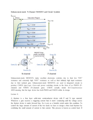 Enhancement-mode N-Channel MOSFET and Circuit Symbols
Enhancement-mode MOSFETs make excellent electronics switches due to their low “ON”
resistance and extremely high “OFF” resistance as well as their infinitely high input resistance
due to their isolated gate. Enhancement-mode MOSFETs are used in integrated circuits to
produce CMOS type Logic Gates and power switching circuits in the form of as PMOS (P-
channel) and NMOS (N-channel) gates. CMOS actually stands for Complementary
MOS meaning that the logic device has both PMOS and NMOS within its design.
Lecture 8:
A thyristor is a four layer solid-state semiconductor device with P and N type material.
Whenever a gate receives a triggering current then it starts’ conducting until the voltage across
the thyistor device is under forward bias. So it acts as a bistable switch under this condition. To
control the large amount of current of the two leads we have to design a three lead thyristor by
combining the small amount of current to that current. This process is known as control lead. If
 