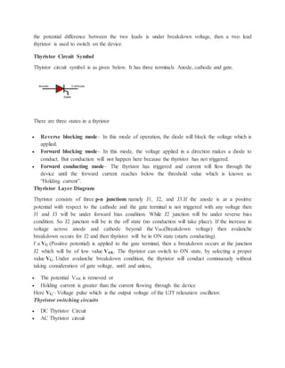 the potential difference between the two leads is under breakdown voltage, then a two lead
thyristor is used to switch on the device.
Thyristor Circuit Symbol
Thyistor circuit symbol is as given below. It has three terminals Anode, cathode and gate.
There are three states in a thyristor
 Reverse blocking mode– In this mode of operation, the diode will block the voltage which is
applied.
 Forward blocking mode– In this mode, the voltage applied in a direction makes a diode to
conduct. But conduction will not happen here because the thyristor has not triggered.
 Forward conducting mode– The thyristor has triggered and current will flow through the
device until the forward current reaches below the threshold value which is known as
“Holding current”.
Thyristor Layer Diagram
Thyristor consists of three p-n junctions namely J1, J2, and J3.If the anode is at a positive
potential with respect to the cathode and the gate terminal is not triggered with any voltage then
J1 and J3 will be under forward bias condition. While J2 junction will be under reverse bias
condition. So J2 junction will be in the off state (no conduction will take place). If the increase in
voltage across anode and cathode beyond the VBO(Breakdown voltage) then avalanche
breakdown occurs for J2 and then thyristor will be in ON state (starts conducting).
f a VG (Positive potential) is applied to the gate terminal, then a breakdown occurs at the junction
J2 which will be of low value VAK. The thyristor can switch to ON state, by selecting a proper
value VG. Under avalanche breakdown condition, the thyristor will conduct continuously without
taking consideration of gate voltage, until and unless,
 The potential VAK is removed or
 Holding current is greater than the current flowing through the device
Here VG– Voltage pulse which is the output voltage of the UJT relaxation oscillator.
Thyristor switching circuits
 DC Thyristor Circuit
 AC Thyristor circuit
 