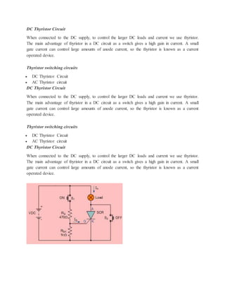 DC Thyristor Circuit
When connected to the DC supply, to control the larger DC loads and current we use thyristor.
The main advantage of thyristor in a DC circuit as a switch gives a high gain in current. A small
gate current can control large amounts of anode current, so the thyristor is known as a current
operated device.
Thyristor switching circuits
 DC Thyristor Circuit
 AC Thyristor circuit
DC Thyristor Circuit
When connected to the DC supply, to control the larger DC loads and current we use thyristor.
The main advantage of thyristor in a DC circuit as a switch gives a high gain in current. A small
gate current can control large amounts of anode current, so the thyristor is known as a current
operated device.
Thyristor switching circuits
 DC Thyristor Circuit
 AC Thyristor circuit
DC Thyristor Circuit
When connected to the DC supply, to control the larger DC loads and current we use thyristor.
The main advantage of thyristor in a DC circuit as a switch gives a high gain in current. A small
gate current can control large amounts of anode current, so the thyristor is known as a current
operated device.
 