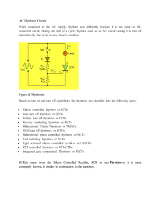 AC Thyristor Circuit
When connected to the AC supply, thyristor acts differently because it is not same as DC
connected circuit. During one half of a cycle, thyristor used as an AC circuit causing it to turn off
automatically due to its reverse biased condition.
Types of Thyristors
Based on turn on and turn off capabilities the thyristors are classified into the following types:
 Silicon controlled thyristor or SCRs
 Gate turn off thyristors or GTOs
 Emitter turn off thyristors or ETOs
 Reverse conducting thyristors or RCTs
 Bidirectional Triode Thyristors or TRIACs
 MOS turn off thyristors or MTOs
 Bidirectional phase controlled thyristors or BCTs
 Fast switching thyristors or SCRs
 Light activated silicon controlled rectifiers or LASCRs
 FET controlled thyristors or FET-CTHs
 Integrated gate commutated Thyristors or IGCTs
SCR:In many ways the Silicon Controlled Rectifier, SCR or just Thyristor as it is more
commonly known, is similar in construction to the transistor.
 