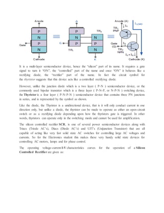 It is a multi-layer semiconductor device, hence the “silicon” part of its name. It requires a gate
signal to turn it “ON”, the “controlled” part of the name and once “ON” it behaves like a
rectifying diode, the “rectifier” part of the name. In fact the circuit symbol for
the thyristor suggests that this device acts like a controlled rectifying diode.
However, unlike the junction diode which is a two layer ( P-N ) semiconductor device, or the
commonly used bipolar transistor which is a three layer ( P-N-P, or N-P-N ) switching device,
the Thyristor is a four layer ( P-N-P-N ) semiconductor device that contains three PN junctions
in series, and is represented by the symbol as shown.
Like the diode, the Thyristor is a unidirectional device, that is it will only conduct current in one
direction only, but unlike a diode, the thyristor can be made to operate as either an open-circuit
switch or as a rectifying diode depending upon how the thyristors gate is triggered. In other
words, thyristors can operate only in the switching mode and cannot be used for amplification.
The silicon controlled rectifier SCR, is one of several power semiconductor devices along with
Triacs (Triode AC’s), Diacs (Diode AC’s) and UJT’s (Unijunction Transistor) that are all
capable of acting like very fast solid state AC switches for controlling large AC voltages and
currents. So for the Electronics student this makes these very handy solid state devices for
controlling AC motors, lamps and for phase control.
The operating voltage-current I-V characteristics curves for the operation of a Silicon
Controlled Rectifier are given as:
 