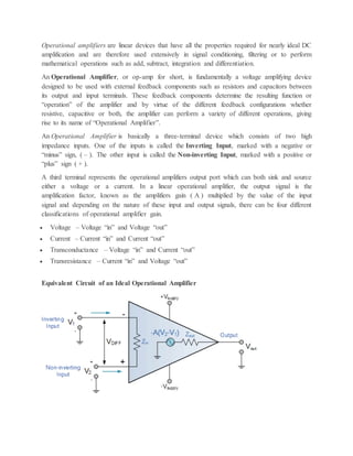 Operational amplifiers are linear devices that have all the properties required for nearly ideal DC
amplification and are therefore used extensively in signal conditioning, filtering or to perform
mathematical operations such as add, subtract, integration and differentiation.
An Operational Amplifier, or op-amp for short, is fundamentally a voltage amplifying device
designed to be used with external feedback components such as resistors and capacitors between
its output and input terminals. These feedback components determine the resulting function or
“operation” of the amplifier and by virtue of the different feedback configurations whether
resistive, capacitive or both, the amplifier can perform a variety of different operations, giving
rise to its name of “Operational Amplifier”.
An Operational Amplifier is basically a three-terminal device which consists of two high
impedance inputs. One of the inputs is called the Inverting Input, marked with a negative or
“minus” sign, ( – ). The other input is called the Non-inverting Input, marked with a positive or
“plus” sign ( + ).
A third terminal represents the operational amplifiers output port which can both sink and source
either a voltage or a current. In a linear operational amplifier, the output signal is the
amplification factor, known as the amplifiers gain ( A ) multiplied by the value of the input
signal and depending on the nature of these input and output signals, there can be four different
classifications of operational amplifier gain.
 Voltage – Voltage “in” and Voltage “out”
 Current – Current “in” and Current “out”
 Transconductance – Voltage “in” and Current “out”
 Transresistance – Current “in” and Voltage “out”
Equivalent Circuit of an Ideal Operational Amplifier
 