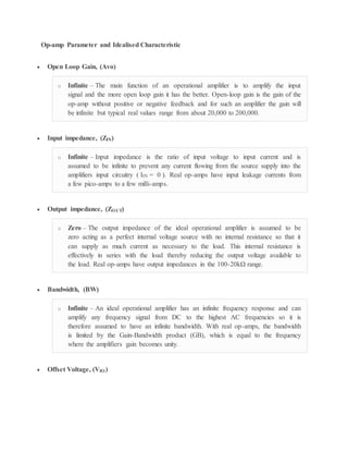 Op-amp Parameter and Idealised Characteristic
 Open Loop Gain, (Avo)
o Infinite – The main function of an operational amplifier is to amplify the input
signal and the more open loop gain it has the better. Open-loop gain is the gain of the
op-amp without positive or negative feedback and for such an amplifier the gain will
be infinite but typical real values range from about 20,000 to 200,000.
 Input impedance, (ZIN)
o Infinite – Input impedance is the ratio of input voltage to input current and is
assumed to be infinite to prevent any current flowing from the source supply into the
amplifiers input circuitry ( IIN = 0 ). Real op-amps have input leakage currents from
a few pico-amps to a few milli-amps.
 Output impedance, (ZOUT)
o Zero – The output impedance of the ideal operational amplifier is assumed to be
zero acting as a perfect internal voltage source with no internal resistance so that it
can supply as much current as necessary to the load. This internal resistance is
effectively in series with the load thereby reducing the output voltage available to
the load. Real op-amps have output impedances in the 100-20kΩ range.
 Bandwidth, (BW)
o Infinite – An ideal operational amplifier has an infinite frequency response and can
amplify any frequency signal from DC to the highest AC frequencies so it is
therefore assumed to have an infinite bandwidth. With real op-amps, the bandwidth
is limited by the Gain-Bandwidth product (GB), which is equal to the frequency
where the amplifiers gain becomes unity.
 Offset Voltage, (VIO)
 
