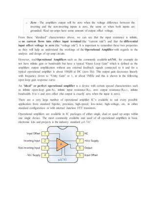 o Zero – The amplifiers output will be zero when the voltage difference between the
inverting and the non-inverting inputs is zero, the same or when both inputs are
grounded. Real op-amps have some amount of output offset voltage.
From these “idealized” characteristics above, we can see that the input resistance is infinite,
so no current flows into either input terminal (the “current rule”) and that the differential
input offset voltage is zero (the “voltage rule”). It is important to remember these two properties
as they will help us understand the workings of the Operational Amplifier with regards to the
analysis and design of op-amp circuits.
However, real Operational Amplifiers such as the commonly available uA741, for example do
not have infinite gain or bandwidth but have a typical “Open Loop Gain” which is defined as the
amplifiers output amplification without any external feedback signals connected to it and for a
typical operational amplifier is about 100dB at DC (zero Hz). This output gain decreases linearly
with frequency down to “Unity Gain” or 1, at about 1MHz and this is shown in the following
open loop gain response curve.
An “ideal” or perfect operational amplifier is a device with certain special characteristics such
as infinite open-loop gain AO, infinite input resistance RIN, zero output resistance ROUT, infinite
bandwidth 0 to ∞ and zero offset (the output is exactly zero when the input is zero).
There are a very large number of operational amplifier IC’s available to suit every possible
application from standard bipolar, precision, high-speed, low-noise, high-voltage, etc, in either
standard configuration or with internal Junction FET transistors.
Operational amplifiers are available in IC packages of either single, dual or quad op-amps within
one single device. The most commonly available and used of all operational amplifiers in basic
electronic kits and projects is the industry standard μA-741.
 