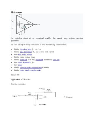 Ideal op-amps
An equivalent circuit of an operational amplifier that models some resistive non-ideal
parameters.
An ideal op-amp is usually considered to have the following characteristics:
 Infinite open-loop gain G = vout / vin
 Infinite input impedance Rin, and so zero input current
 Zero input offset voltage
 Infinite output voltage range
 Infinite bandwidth with zero phase shift and infinite slew rate
 Zero output impedance Rout
 Zero noise
 Infinite common-mode rejection ratio (CMRR)
 Infinite power supply rejection ratio.
Lecture 11:
Applications of OP-AMP:
Inverting Amplifier:
 