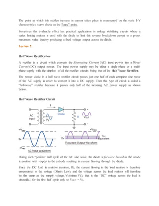 The point at which this sudden increase in current takes place is represented on the static I-V
characteristics curve above as the “knee” point.
Sometimes this avalanche effect has practical applications in voltage stabilising circuits where a
series limiting resistor is used with the diode to limit this reverse breakdown current to a preset
maximum value thereby producing a fixed voltage output across the diode.
Half Wave Rectification
A rectifier is a circuit which converts the Alternating Current (AC) input power into a Direct
Current (DC) output power. The input power supply may be either a single-phase or a multi-
phase supply with the simplest of all the rectifier circuits being that of the Half Wave Rectifier.
The power diode in a half wave rectifier circuit passes just one half of each complete sine wave
of the AC supply in order to convert it into a DC supply. Then this type of circuit is called a
“half-wave” rectifier because it passes only half of the incoming AC power supply as shown
below.
Half Wave Rectifier Circuit
During each “positive” half cycle of the AC sine wave, the diode is forward biased as the anode
is positive with respect to the cathode resulting in current flowing through the diode.
Since the DC load is resistive (resistor, R), the current flowing in the load resistor is therefore
proportional to the voltage (Ohm´s Law), and the voltage across the load resistor will therefore
be the same as the supply voltage, VS (minus Vƒ), that is the “DC” voltage across the load is
sinusoidal for the first half cycle only so VOUT = VS.
 