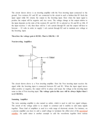 The circuit shown above is an inverting amplifier with the Non inverting input connected to the
ground. Two resistors R1 and R2 are connected in the circuit in such a fashion that R1 feeds the
input signal while R2 returns the output to the Inverting input. Here when the input signal is
positive the output will be negative and vice versa. The voltage change at the output relative to
the input depends on the ratio of the resistors R1 and R2. R1 is selected as 1K and R2 as 10K. If
the input receives 1 volt, then there will be 1 mA current through R1 and the output will have to
become – 10 volts in order to supply 1 mA current through R2 and to maintain zero voltage at
the Inverting input.
Therefore the voltage gain is R2/R1. That is 10K/1K = 10
Non-inverting Amplifier:
The circuit shown above is a Non inverting amplifier. Here the Non inverting input receives the
signal while the Inverting input is connected between R2 and R1. When the input signal moves
either positive or negative, the output will be in phase and keeps the voltage at the inverting input
same as that of Non inverting input. The voltage gain in this case will be always higher than 1
so (1+R2/R1).
Summing Amplifier
The term summing amplifier is also named as adder, which is used to add two signal voltages.
The circuit of the voltage adder is so simple to construct and it enables to add many signals
together. These kind of amplifiers is used in a wide range of electronic circuits. For instance, on
a precise amplifier you have to add a small voltage to terminate the offset error of the operational
amplifier. An audio mixer is another example to add the waveforms together from various
 