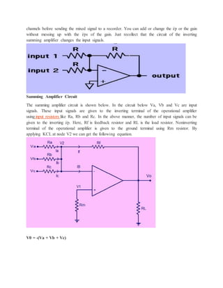 channels before sending the mixed signal to a recorder. You can add or change the i/p or the gain
without messing up with the i/ps of the gain. Just recollect that the circuit of the inverting
summing amplifier changes the input signals.
Summing Amplifier Circuit
The summing amplifier circuit is shown below. In the circuit below Va, Vb and Vc are input
signals. These input signals are given to the inverting terminal of the operational amplifier
using input resistors like Ra, Rb and Rc. In the above manner, the number of input signals can be
given to the inverting i/p. Here, Rf is feedback resistor and RL is the load resistor. Noninverting
terminal of the operational amplifier is given to the ground terminal using Rm resistor. By
applying KCL at node V2 we can get the following equation.
V0 = -(Va + Vb + Vc)
 